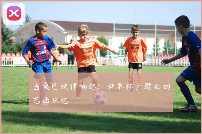 当桑巴旋律响起：世界杯主题曲的巴西记忆