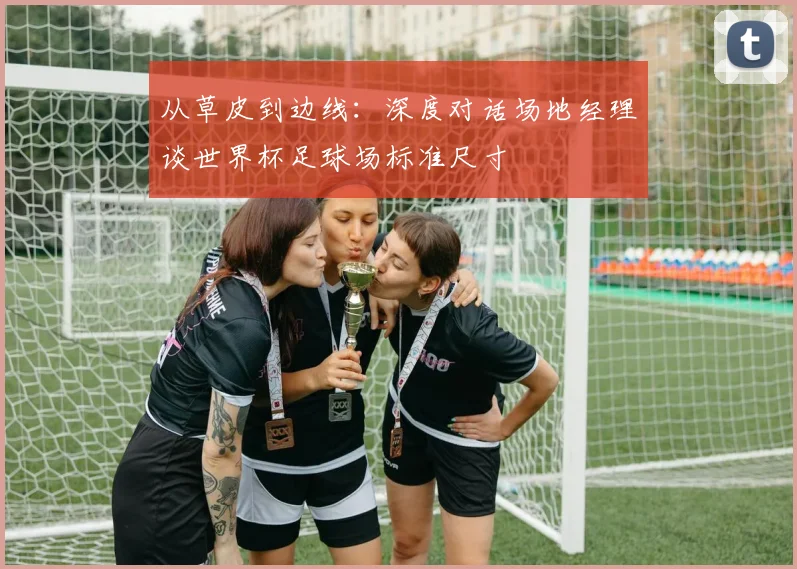 从草皮到边线：深度对话场地经理谈世界杯足球场标准尺寸