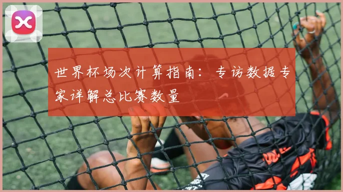 世界杯场次计算指南：专访数据专家详解总比赛数量