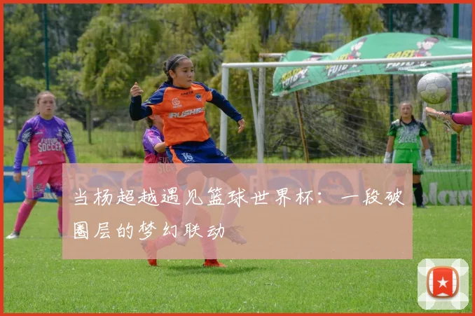 当杨超越遇见篮球世界杯：一段破圈层的梦幻联动