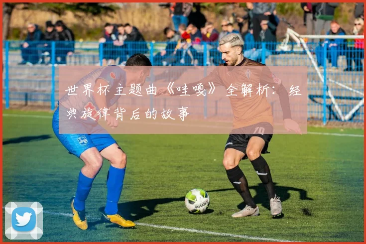 世界杯主题曲《哇嘎》全解析：经典旋律背后的故事
