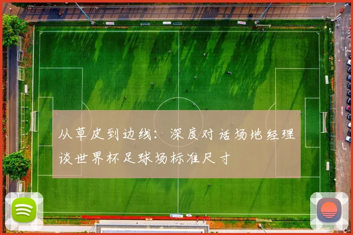 从草皮到边线：深度对话场地经理谈世界杯足球场标准尺寸