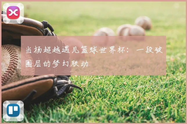 当杨超越遇见篮球世界杯：一段破圈层的梦幻联动