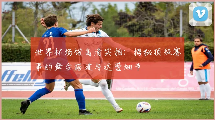 世界杯场馆高清实拍：揭秘顶级赛事的舞台搭建与运营细节