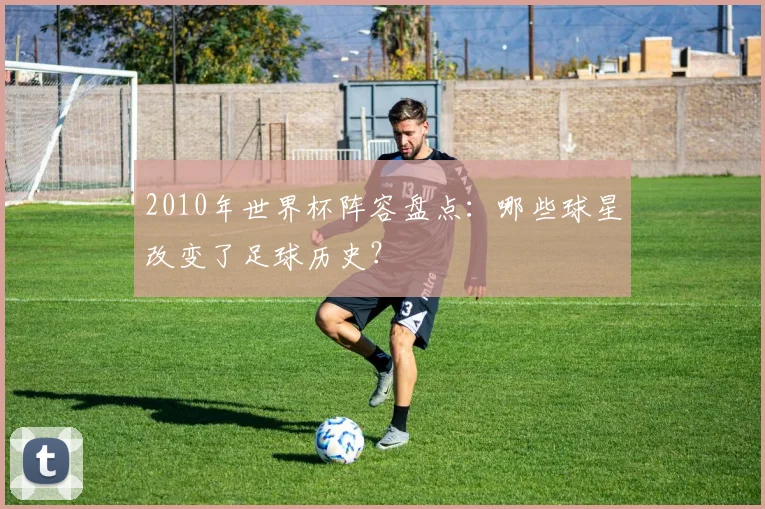 2010年世界杯阵容盘点：哪些球星改变了足球历史？