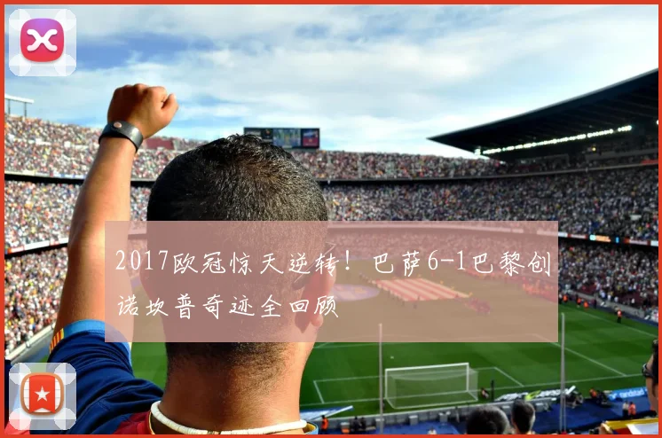 2017欧冠惊天逆转！巴萨6-1巴黎创诺坎普奇迹全回顾