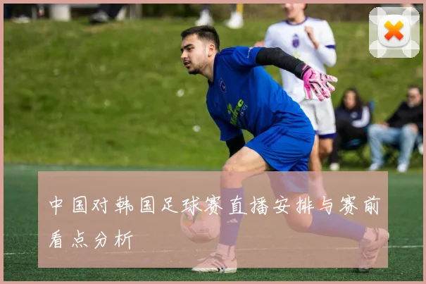 中国对韩国足球赛直播安排与赛前看点分析