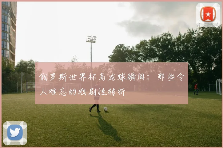俄罗斯世界杯乌龙球瞬间：那些令人难忘的戏剧性转折
