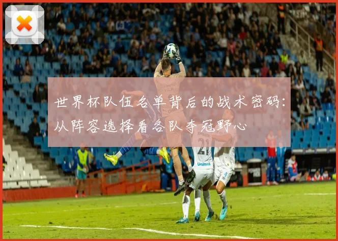 世界杯队伍名单背后的战术密码：从阵容选择看各队夺冠野心
