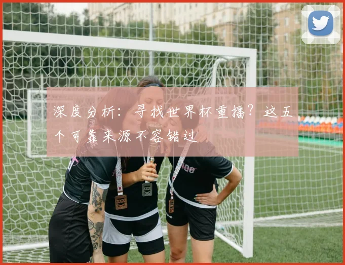 深度分析：寻找世界杯重播？这五个可靠来源不容错过