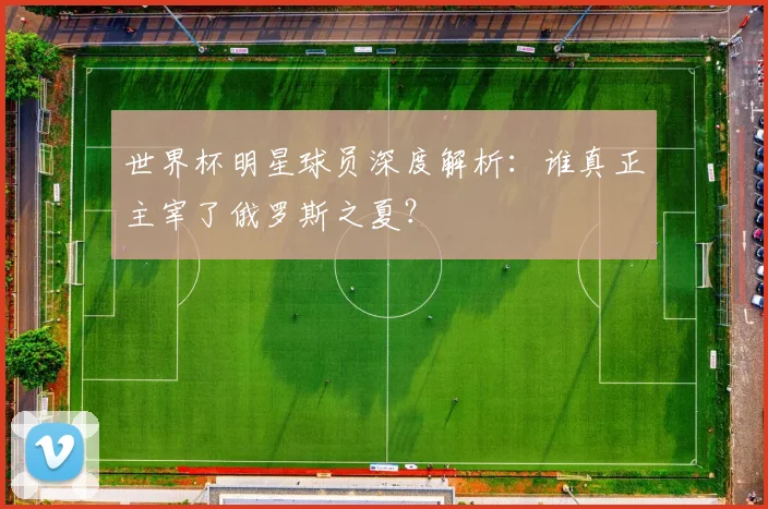 世界杯明星球员深度解析：谁真正主宰了俄罗斯之夏？
