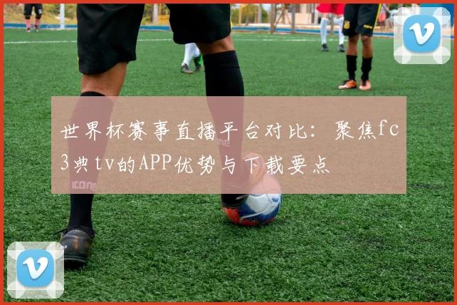 世界杯赛事直播平台对比：聚焦fc3典tv的APP优势与下载要点