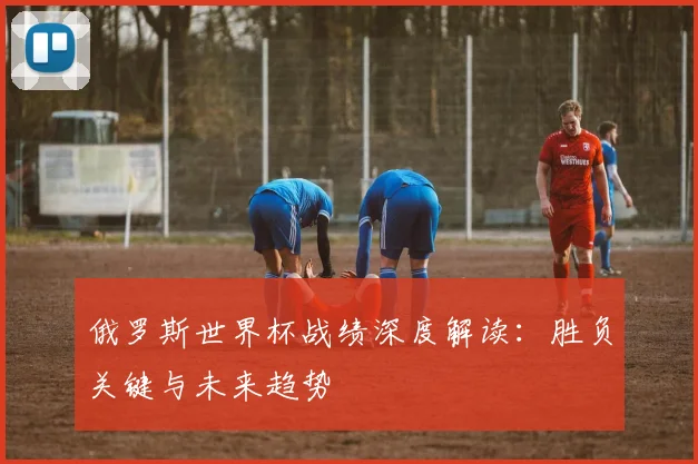 俄罗斯世界杯战绩深度解读：胜负关键与未来趋势